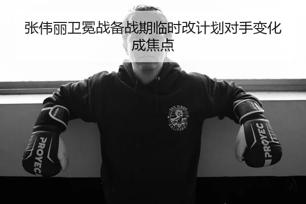 张伟丽卫冕战备战期临时改计划对手变化成焦点