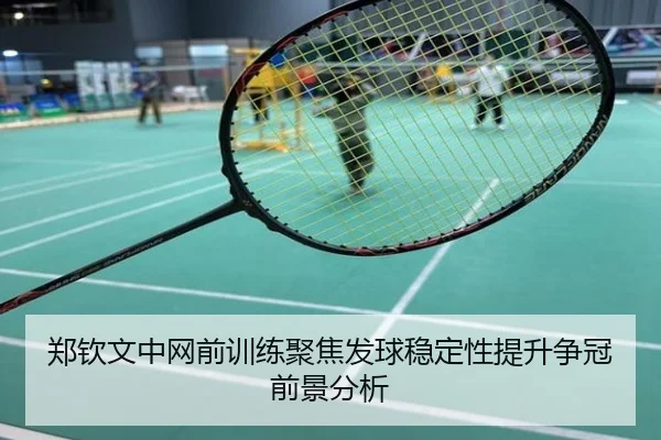 郑钦文中网前训练聚焦发球稳定性提升争冠前景分析