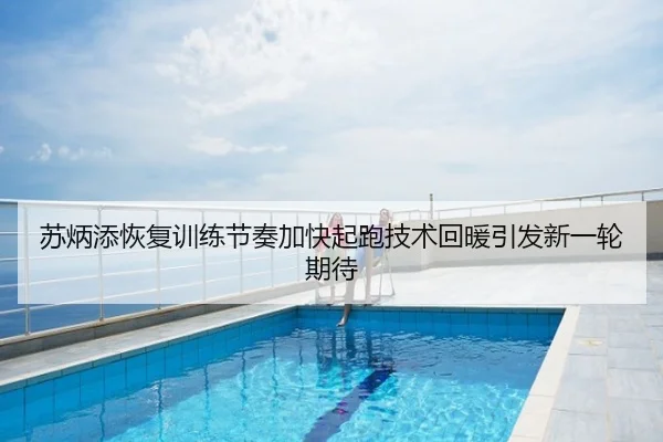苏炳添恢复训练节奏加快起跑技术回暖引发新一轮期待